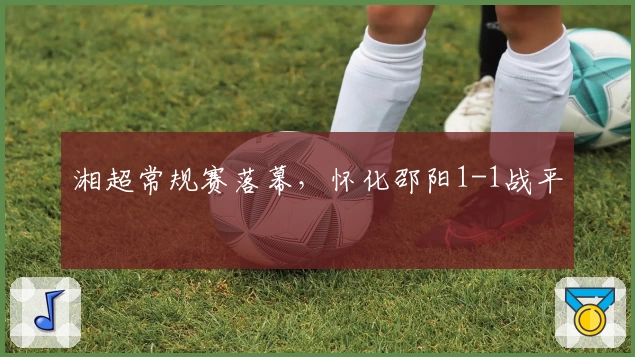 湘超常规赛落幕，怀化邵阳1-1战平