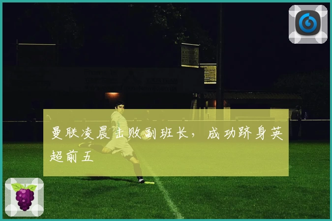 曼联凌晨击败副班长，成功跻身英超前五