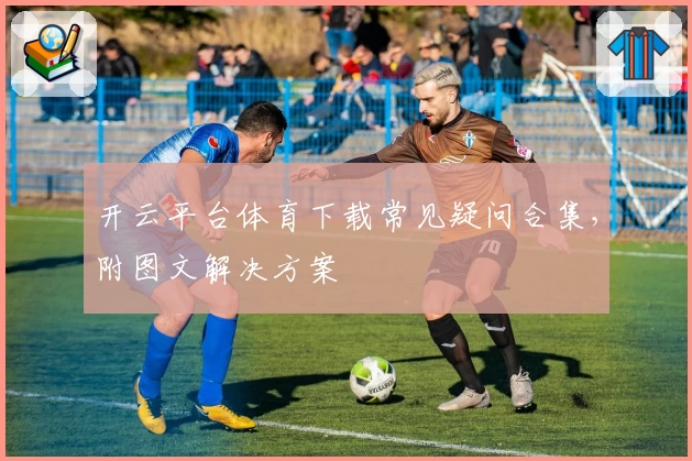 开云平台体育下载常见疑问合集，附图文解决方案
