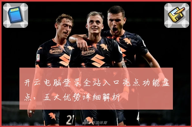 开云电脑登录全站入口亮点功能盘点,五大优势详细解析