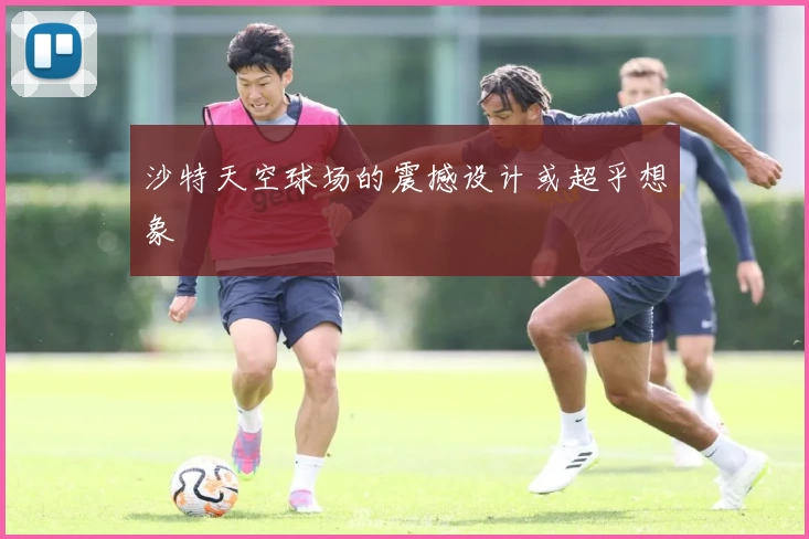 沙特天空球场的震撼设计或超乎想象