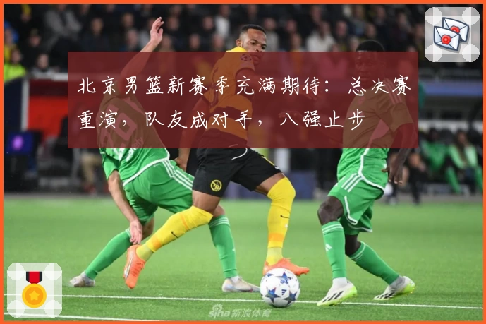 北京男篮新赛季充满期待：总决赛重演，队友成对手，八强止步