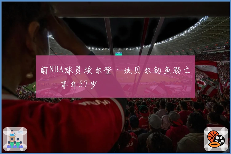 前NBA球员埃尔登·坎贝尔钓鱼溺亡，享年57岁
