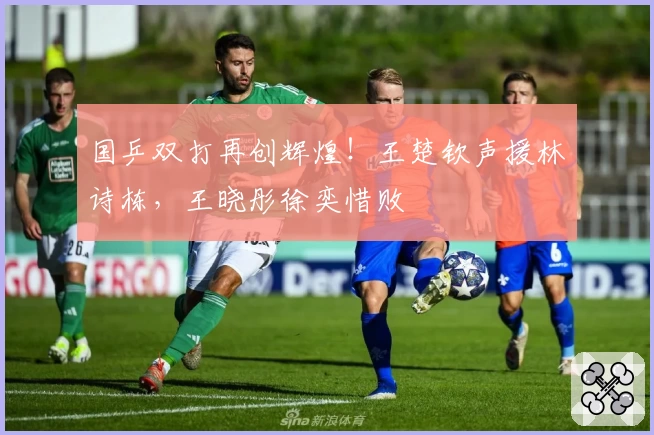 国乒双打再创辉煌!王楚钦声援林诗栋,王晓彤徐奕惜败